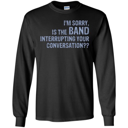 I’m sorry is the Band interrupting your conversation shirt