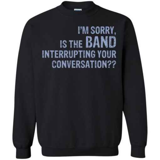 I’m sorry is the Band interrupting your conversation shirt