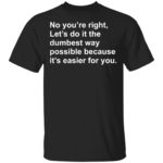 No you're right let's do it the dumbest way possible shirt