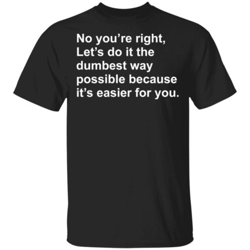 No you’re right let’s do it the dumbest way possible shirt