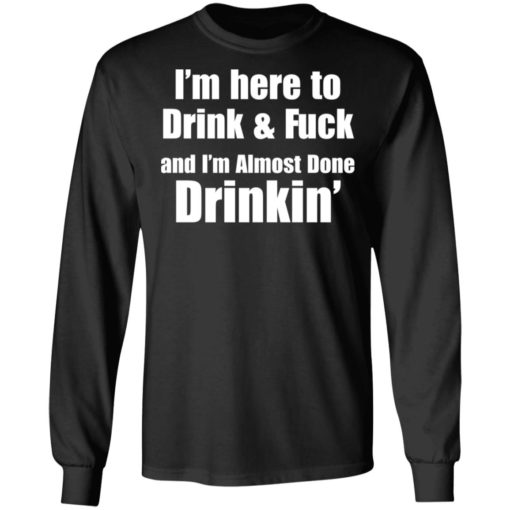 I’m here to drink and fuck and I’m almost done drinkin shirt