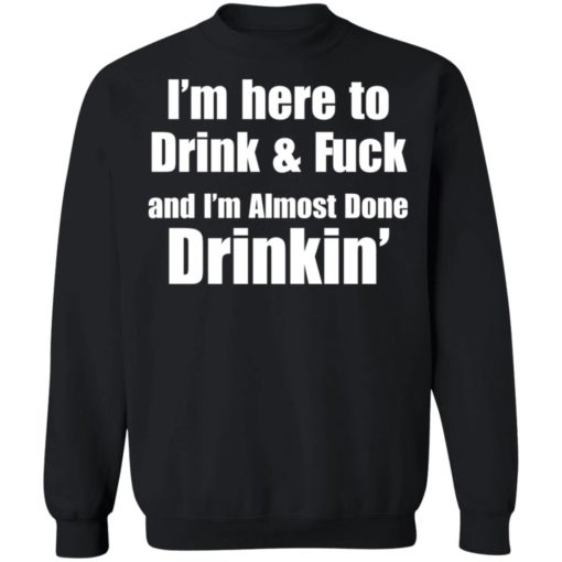 I’m here to drink and fuck and I’m almost done drinkin shirt
