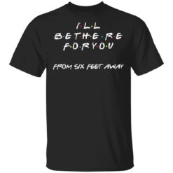 I will be there for you from six feet away shirt