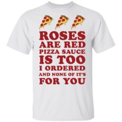 Roses are red Pizza sauce is too I ordered and none of it’s for you shirt