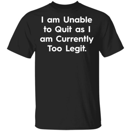 I am unable to quit as I am currently too legit shirt