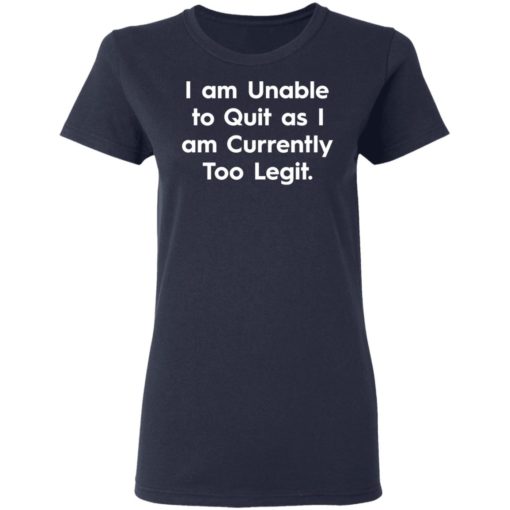 I am unable to quit as I am currently too legit shirt