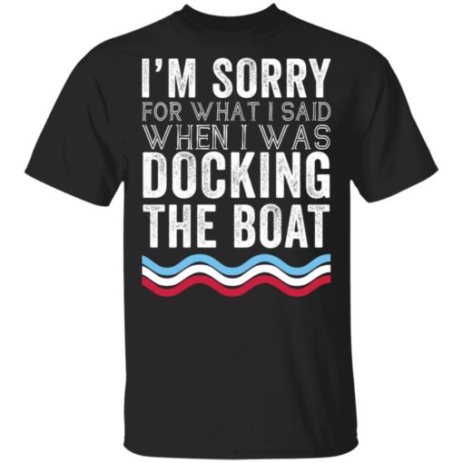 Im sorry for what I said when I was docking the boat shirt