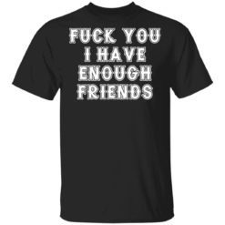 Fuck you I have enough friends shirt