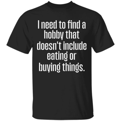 I need to find a hobby that doesnt include eating or buying things shirt