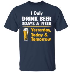 I only drink beer 3 days a week yesterday today and tomorrow shirt - T-Shirt, Navy