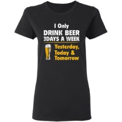 I only drink beer 3 days a week yesterday today and tomorrow shirt - Ladies Tee, Black