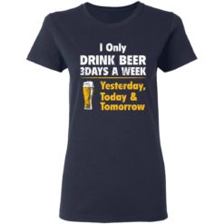 I only drink beer 3 days a week yesterday today and tomorrow shirt - Ladies Tee, Navy