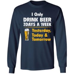 I only drink beer 3 days a week yesterday today and tomorrow shirt - Long Sleeve, Navy