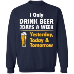 I only drink beer 3 days a week yesterday today and tomorrow shirt - Sweatshirt, Navy