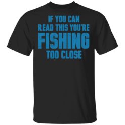 If you can read this you’re fishing too close shirt