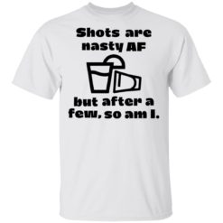 Shots are nasty af but after a few so am i shirt