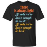 There is always light if only we're brave enough to see it shirt