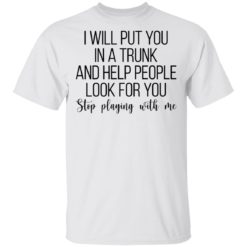 I will put you in a trunk a help people look for you stop playing with me shirt