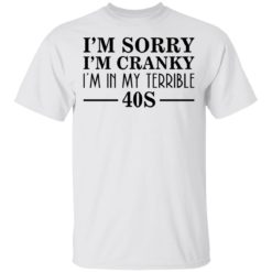 I’m sorry I’m cranky I’m in my terrible 40s shirt