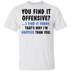 You find it offensive I find it funny that’s why I’m happier than you shirt