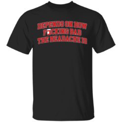 Depends on how fucking bad the headache is shirt