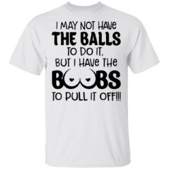 I may not have the balls to do it but I have the boobs to pull it off shirt