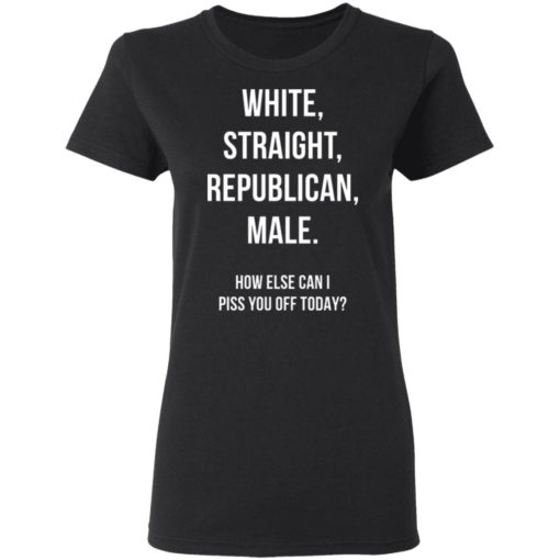 White Straight Republican Male how else can i piss you off today shirt