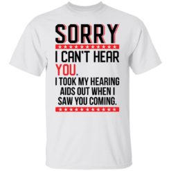 Sorry i can’t hear you i took my hearing aids out when i saw you coming shirt