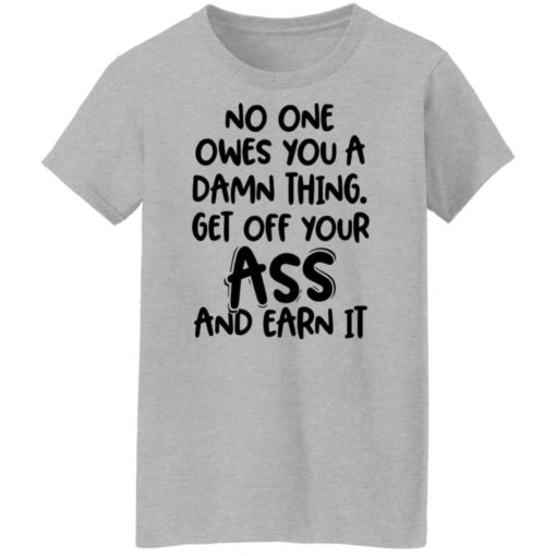 No one owes you a damn thing get off your ass and earn it shirt