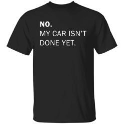 No my car isn't done yet shirt