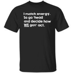 I match energy so go ‘head and decide how we gon act shirt