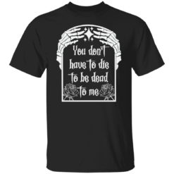 You don’t have to die to be death to me shirt