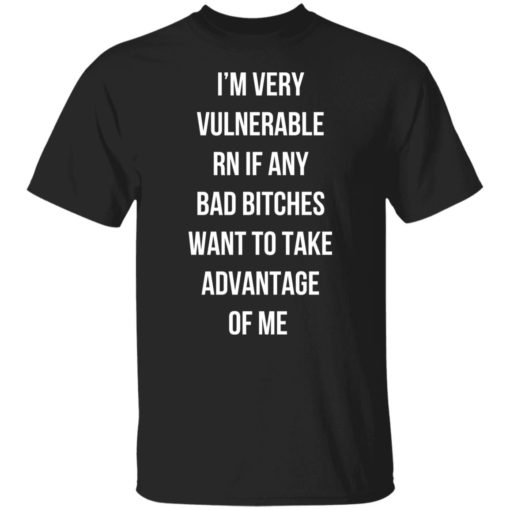 I’m very vulnerable rn if any bad b*tches want to take advantage of me shirt