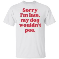Sorry i’m late my dog wouldn’t pee shirt