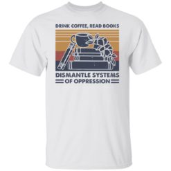 Drink coffee read books dismantle systems of oppression shirt