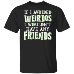 If i avoided weirdos i wouldn’t have any friends shirt