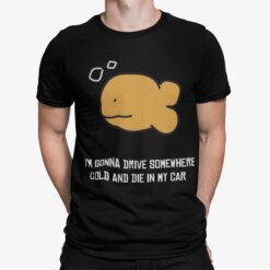 Fish I’m Gonna Drive Somewhere Cold And Die In My Car Shirt