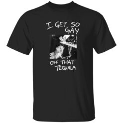 I Get So Gay Off That Tequila Shirt